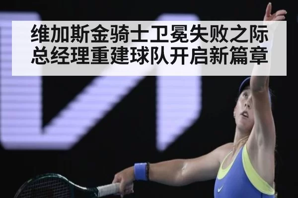 维加斯金骑士卫冕失败之际总经理重建球队开启新篇章