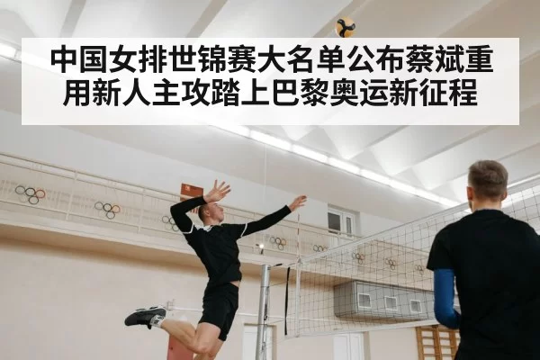中国女排世锦赛大名单公布蔡斌重用新人主攻踏上巴黎奥运新征程