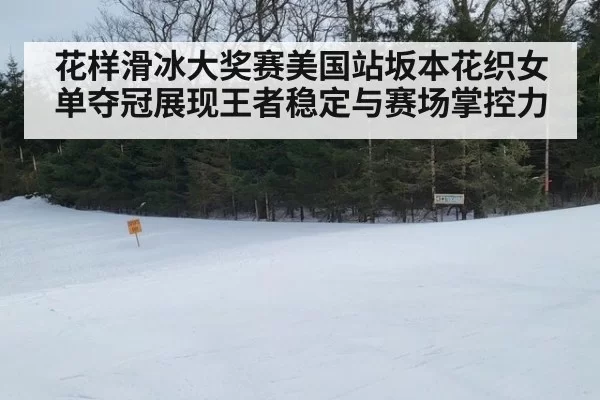 花样滑冰大奖赛美国站坂本花织女单夺冠展现王者稳定与赛场掌控力